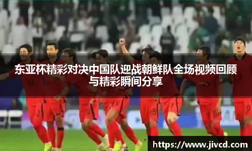 MILE米乐集团东亚杯精彩对决中国队迎战朝鲜队全场视频回顾与精彩瞬间分享